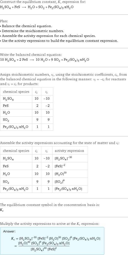 Construct the equilibrium constant, K, expression for: H_2SO_4 + FeS ⟶ H_2O + SO_2 + Fe_2(SO_4)_3·xH_2O Plan: • Balance the chemical equation. • Determine the stoichiometric numbers. • Assemble the activity expression for each chemical species. • Use the activity expressions to build the equilibrium constant expression. Write the balanced chemical equation: 10 H_2SO_4 + 2 FeS ⟶ 10 H_2O + 9 SO_2 + Fe_2(SO_4)_3·xH_2O Assign stoichiometric numbers, ν_i, using the stoichiometric coefficients, c_i, from the balanced chemical equation in the following manner: ν_i = -c_i for reactants and ν_i = c_i for products: chemical species | c_i | ν_i H_2SO_4 | 10 | -10 FeS | 2 | -2 H_2O | 10 | 10 SO_2 | 9 | 9 Fe_2(SO_4)_3·xH_2O | 1 | 1 Assemble the activity expressions accounting for the state of matter and ν_i: chemical species | c_i | ν_i | activity expression H_2SO_4 | 10 | -10 | ([H2SO4])^(-10) FeS | 2 | -2 | ([FeS])^(-2) H_2O | 10 | 10 | ([H2O])^10 SO_2 | 9 | 9 | ([SO2])^9 Fe_2(SO_4)_3·xH_2O | 1 | 1 | [Fe2(SO4)3·xH2O] The equilibrium constant symbol in the concentration basis is: K_c Mulitply the activity expressions to arrive at the K_c expression: Answer: |   | K_c = ([H2SO4])^(-10) ([FeS])^(-2) ([H2O])^10 ([SO2])^9 [Fe2(SO4)3·xH2O] = (([H2O])^10 ([SO2])^9 [Fe2(SO4)3·xH2O])/(([H2SO4])^10 ([FeS])^2)