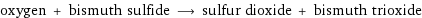 oxygen + bismuth sulfide ⟶ sulfur dioxide + bismuth trioxide