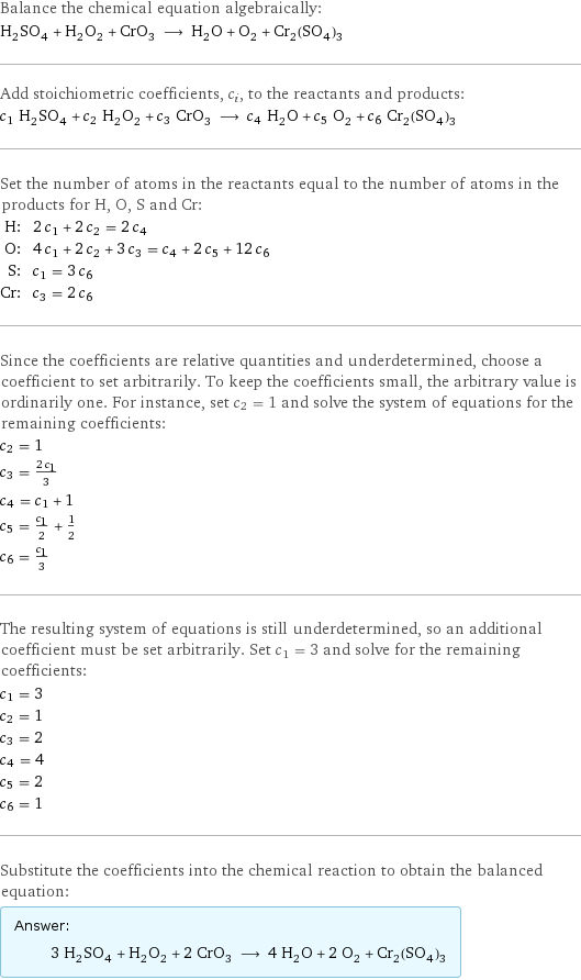 Balance the chemical equation algebraically: H_2SO_4 + H_2O_2 + CrO_3 ⟶ H_2O + O_2 + Cr_2(SO_4)_3 Add stoichiometric coefficients, c_i, to the reactants and products: c_1 H_2SO_4 + c_2 H_2O_2 + c_3 CrO_3 ⟶ c_4 H_2O + c_5 O_2 + c_6 Cr_2(SO_4)_3 Set the number of atoms in the reactants equal to the number of atoms in the products for H, O, S and Cr: H: | 2 c_1 + 2 c_2 = 2 c_4 O: | 4 c_1 + 2 c_2 + 3 c_3 = c_4 + 2 c_5 + 12 c_6 S: | c_1 = 3 c_6 Cr: | c_3 = 2 c_6 Since the coefficients are relative quantities and underdetermined, choose a coefficient to set arbitrarily. To keep the coefficients small, the arbitrary value is ordinarily one. For instance, set c_2 = 1 and solve the system of equations for the remaining coefficients: c_2 = 1 c_3 = (2 c_1)/3 c_4 = c_1 + 1 c_5 = c_1/2 + 1/2 c_6 = c_1/3 The resulting system of equations is still underdetermined, so an additional coefficient must be set arbitrarily. Set c_1 = 3 and solve for the remaining coefficients: c_1 = 3 c_2 = 1 c_3 = 2 c_4 = 4 c_5 = 2 c_6 = 1 Substitute the coefficients into the chemical reaction to obtain the balanced equation: Answer: |   | 3 H_2SO_4 + H_2O_2 + 2 CrO_3 ⟶ 4 H_2O + 2 O_2 + Cr_2(SO_4)_3