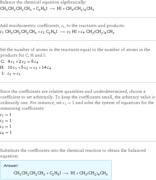 Balance the chemical equation algebraically: CH_3CH_2CH_2CH_3 + C_2H_5I ⟶ HI + CH_3(CH_2)_4CH_3 Add stoichiometric coefficients, c_i, to the reactants and products: c_1 CH_3CH_2CH_2CH_3 + c_2 C_2H_5I ⟶ c_3 HI + c_4 CH_3(CH_2)_4CH_3 Set the number of atoms in the reactants equal to the number of atoms in the products for C, H and I: C: | 4 c_1 + 2 c_2 = 6 c_4 H: | 10 c_1 + 5 c_2 = c_3 + 14 c_4 I: | c_2 = c_3 Since the coefficients are relative quantities and underdetermined, choose a coefficient to set arbitrarily. To keep the coefficients small, the arbitrary value is ordinarily one. For instance, set c_1 = 1 and solve the system of equations for the remaining coefficients: c_1 = 1 c_2 = 1 c_3 = 1 c_4 = 1 Substitute the coefficients into the chemical reaction to obtain the balanced equation: Answer: |   | CH_3CH_2CH_2CH_3 + C_2H_5I ⟶ HI + CH_3(CH_2)_4CH_3