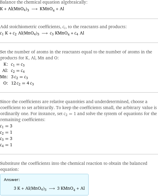 Balance the chemical equation algebraically: K + Al(MnO4)3 ⟶ KMnO_4 + Al Add stoichiometric coefficients, c_i, to the reactants and products: c_1 K + c_2 Al(MnO4)3 ⟶ c_3 KMnO_4 + c_4 Al Set the number of atoms in the reactants equal to the number of atoms in the products for K, Al, Mn and O: K: | c_1 = c_3 Al: | c_2 = c_4 Mn: | 3 c_2 = c_3 O: | 12 c_2 = 4 c_3 Since the coefficients are relative quantities and underdetermined, choose a coefficient to set arbitrarily. To keep the coefficients small, the arbitrary value is ordinarily one. For instance, set c_2 = 1 and solve the system of equations for the remaining coefficients: c_1 = 3 c_2 = 1 c_3 = 3 c_4 = 1 Substitute the coefficients into the chemical reaction to obtain the balanced equation: Answer: |   | 3 K + Al(MnO4)3 ⟶ 3 KMnO_4 + Al