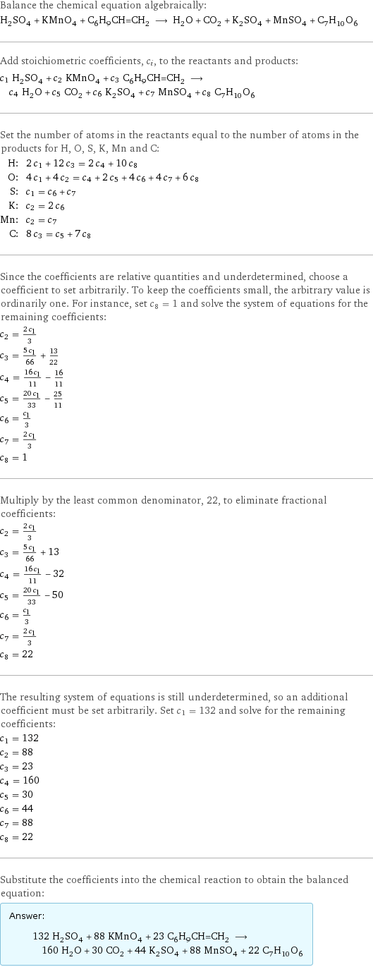 Balance the chemical equation algebraically: H_2SO_4 + KMnO_4 + C_6H_9CH=CH_2 ⟶ H_2O + CO_2 + K_2SO_4 + MnSO_4 + C_7H_10O_6 Add stoichiometric coefficients, c_i, to the reactants and products: c_1 H_2SO_4 + c_2 KMnO_4 + c_3 C_6H_9CH=CH_2 ⟶ c_4 H_2O + c_5 CO_2 + c_6 K_2SO_4 + c_7 MnSO_4 + c_8 C_7H_10O_6 Set the number of atoms in the reactants equal to the number of atoms in the products for H, O, S, K, Mn and C: H: | 2 c_1 + 12 c_3 = 2 c_4 + 10 c_8 O: | 4 c_1 + 4 c_2 = c_4 + 2 c_5 + 4 c_6 + 4 c_7 + 6 c_8 S: | c_1 = c_6 + c_7 K: | c_2 = 2 c_6 Mn: | c_2 = c_7 C: | 8 c_3 = c_5 + 7 c_8 Since the coefficients are relative quantities and underdetermined, choose a coefficient to set arbitrarily. To keep the coefficients small, the arbitrary value is ordinarily one. For instance, set c_8 = 1 and solve the system of equations for the remaining coefficients: c_2 = (2 c_1)/3 c_3 = (5 c_1)/66 + 13/22 c_4 = (16 c_1)/11 - 16/11 c_5 = (20 c_1)/33 - 25/11 c_6 = c_1/3 c_7 = (2 c_1)/3 c_8 = 1 Multiply by the least common denominator, 22, to eliminate fractional coefficients: c_2 = (2 c_1)/3 c_3 = (5 c_1)/66 + 13 c_4 = (16 c_1)/11 - 32 c_5 = (20 c_1)/33 - 50 c_6 = c_1/3 c_7 = (2 c_1)/3 c_8 = 22 The resulting system of equations is still underdetermined, so an additional coefficient must be set arbitrarily. Set c_1 = 132 and solve for the remaining coefficients: c_1 = 132 c_2 = 88 c_3 = 23 c_4 = 160 c_5 = 30 c_6 = 44 c_7 = 88 c_8 = 22 Substitute the coefficients into the chemical reaction to obtain the balanced equation: Answer: |   | 132 H_2SO_4 + 88 KMnO_4 + 23 C_6H_9CH=CH_2 ⟶ 160 H_2O + 30 CO_2 + 44 K_2SO_4 + 88 MnSO_4 + 22 C_7H_10O_6