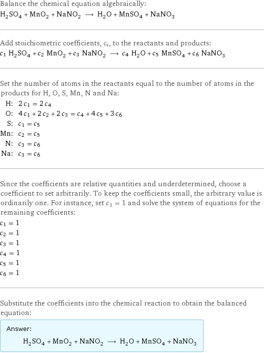 Balance the chemical equation algebraically: H_2SO_4 + MnO_2 + NaNO_2 ⟶ H_2O + MnSO_4 + NaNO_3 Add stoichiometric coefficients, c_i, to the reactants and products: c_1 H_2SO_4 + c_2 MnO_2 + c_3 NaNO_2 ⟶ c_4 H_2O + c_5 MnSO_4 + c_6 NaNO_3 Set the number of atoms in the reactants equal to the number of atoms in the products for H, O, S, Mn, N and Na: H: | 2 c_1 = 2 c_4 O: | 4 c_1 + 2 c_2 + 2 c_3 = c_4 + 4 c_5 + 3 c_6 S: | c_1 = c_5 Mn: | c_2 = c_5 N: | c_3 = c_6 Na: | c_3 = c_6 Since the coefficients are relative quantities and underdetermined, choose a coefficient to set arbitrarily. To keep the coefficients small, the arbitrary value is ordinarily one. For instance, set c_1 = 1 and solve the system of equations for the remaining coefficients: c_1 = 1 c_2 = 1 c_3 = 1 c_4 = 1 c_5 = 1 c_6 = 1 Substitute the coefficients into the chemical reaction to obtain the balanced equation: Answer: |   | H_2SO_4 + MnO_2 + NaNO_2 ⟶ H_2O + MnSO_4 + NaNO_3