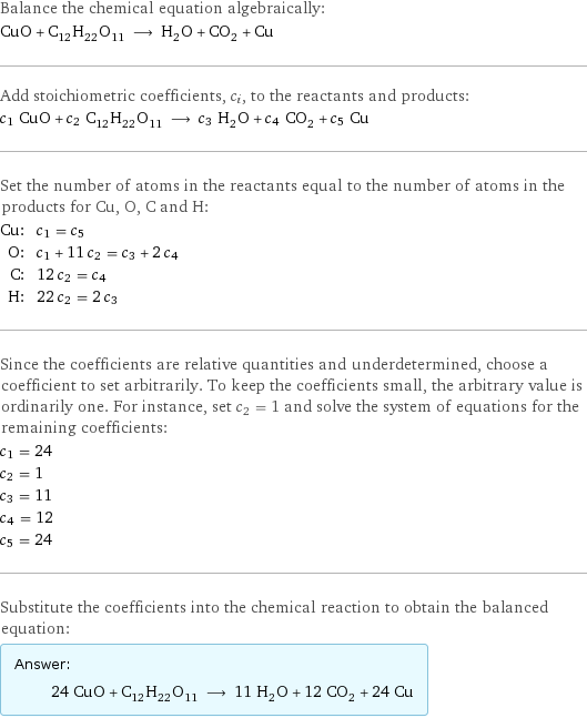 Balance the chemical equation algebraically: CuO + C_12H_22O_11 ⟶ H_2O + CO_2 + Cu Add stoichiometric coefficients, c_i, to the reactants and products: c_1 CuO + c_2 C_12H_22O_11 ⟶ c_3 H_2O + c_4 CO_2 + c_5 Cu Set the number of atoms in the reactants equal to the number of atoms in the products for Cu, O, C and H: Cu: | c_1 = c_5 O: | c_1 + 11 c_2 = c_3 + 2 c_4 C: | 12 c_2 = c_4 H: | 22 c_2 = 2 c_3 Since the coefficients are relative quantities and underdetermined, choose a coefficient to set arbitrarily. To keep the coefficients small, the arbitrary value is ordinarily one. For instance, set c_2 = 1 and solve the system of equations for the remaining coefficients: c_1 = 24 c_2 = 1 c_3 = 11 c_4 = 12 c_5 = 24 Substitute the coefficients into the chemical reaction to obtain the balanced equation: Answer: |   | 24 CuO + C_12H_22O_11 ⟶ 11 H_2O + 12 CO_2 + 24 Cu