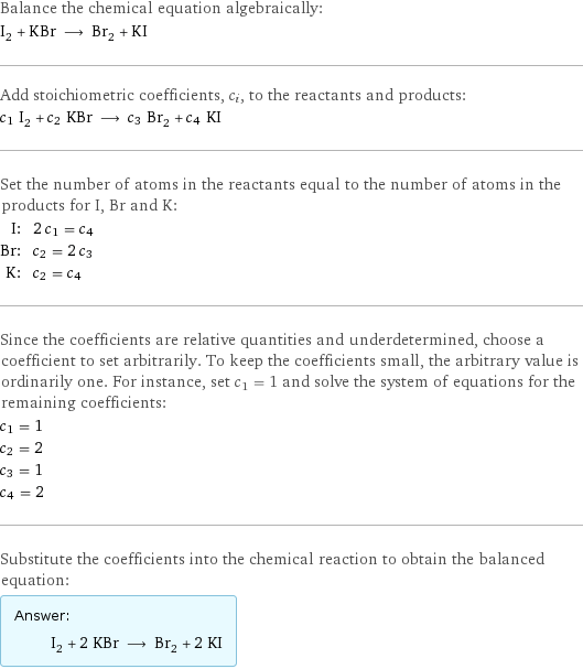 Balance the chemical equation algebraically: I_2 + KBr ⟶ Br_2 + KI Add stoichiometric coefficients, c_i, to the reactants and products: c_1 I_2 + c_2 KBr ⟶ c_3 Br_2 + c_4 KI Set the number of atoms in the reactants equal to the number of atoms in the products for I, Br and K: I: | 2 c_1 = c_4 Br: | c_2 = 2 c_3 K: | c_2 = c_4 Since the coefficients are relative quantities and underdetermined, choose a coefficient to set arbitrarily. To keep the coefficients small, the arbitrary value is ordinarily one. For instance, set c_1 = 1 and solve the system of equations for the remaining coefficients: c_1 = 1 c_2 = 2 c_3 = 1 c_4 = 2 Substitute the coefficients into the chemical reaction to obtain the balanced equation: Answer: |   | I_2 + 2 KBr ⟶ Br_2 + 2 KI