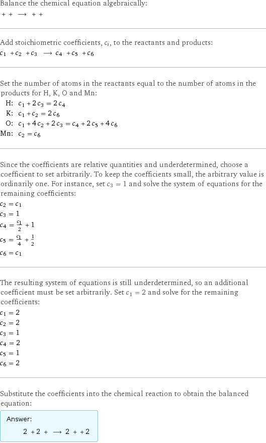 Balance the chemical equation algebraically:  + + ⟶ + +  Add stoichiometric coefficients, c_i, to the reactants and products: c_1 + c_2 + c_3 ⟶ c_4 + c_5 + c_6  Set the number of atoms in the reactants equal to the number of atoms in the products for H, K, O and Mn: H: | c_1 + 2 c_3 = 2 c_4 K: | c_1 + c_2 = 2 c_6 O: | c_1 + 4 c_2 + 2 c_3 = c_4 + 2 c_5 + 4 c_6 Mn: | c_2 = c_6 Since the coefficients are relative quantities and underdetermined, choose a coefficient to set arbitrarily. To keep the coefficients small, the arbitrary value is ordinarily one. For instance, set c_3 = 1 and solve the system of equations for the remaining coefficients: c_2 = c_1 c_3 = 1 c_4 = c_1/2 + 1 c_5 = c_1/4 + 1/2 c_6 = c_1 The resulting system of equations is still underdetermined, so an additional coefficient must be set arbitrarily. Set c_1 = 2 and solve for the remaining coefficients: c_1 = 2 c_2 = 2 c_3 = 1 c_4 = 2 c_5 = 1 c_6 = 2 Substitute the coefficients into the chemical reaction to obtain the balanced equation: Answer: |   | 2 + 2 + ⟶ 2 + + 2 