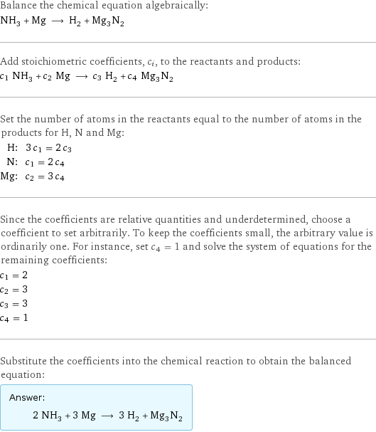 Balance the chemical equation algebraically: NH_3 + Mg ⟶ H_2 + Mg_3N_2 Add stoichiometric coefficients, c_i, to the reactants and products: c_1 NH_3 + c_2 Mg ⟶ c_3 H_2 + c_4 Mg_3N_2 Set the number of atoms in the reactants equal to the number of atoms in the products for H, N and Mg: H: | 3 c_1 = 2 c_3 N: | c_1 = 2 c_4 Mg: | c_2 = 3 c_4 Since the coefficients are relative quantities and underdetermined, choose a coefficient to set arbitrarily. To keep the coefficients small, the arbitrary value is ordinarily one. For instance, set c_4 = 1 and solve the system of equations for the remaining coefficients: c_1 = 2 c_2 = 3 c_3 = 3 c_4 = 1 Substitute the coefficients into the chemical reaction to obtain the balanced equation: Answer: |   | 2 NH_3 + 3 Mg ⟶ 3 H_2 + Mg_3N_2