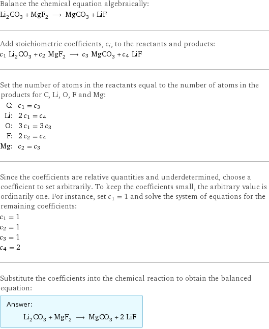 Balance the chemical equation algebraically: Li_2CO_3 + MgF_2 ⟶ MgCO_3 + LiF Add stoichiometric coefficients, c_i, to the reactants and products: c_1 Li_2CO_3 + c_2 MgF_2 ⟶ c_3 MgCO_3 + c_4 LiF Set the number of atoms in the reactants equal to the number of atoms in the products for C, Li, O, F and Mg: C: | c_1 = c_3 Li: | 2 c_1 = c_4 O: | 3 c_1 = 3 c_3 F: | 2 c_2 = c_4 Mg: | c_2 = c_3 Since the coefficients are relative quantities and underdetermined, choose a coefficient to set arbitrarily. To keep the coefficients small, the arbitrary value is ordinarily one. For instance, set c_1 = 1 and solve the system of equations for the remaining coefficients: c_1 = 1 c_2 = 1 c_3 = 1 c_4 = 2 Substitute the coefficients into the chemical reaction to obtain the balanced equation: Answer: |   | Li_2CO_3 + MgF_2 ⟶ MgCO_3 + 2 LiF