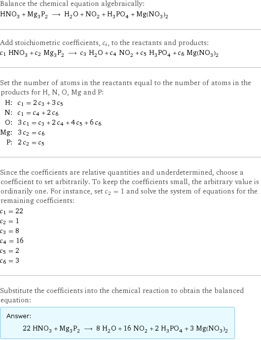 Balance the chemical equation algebraically: HNO_3 + Mg_3P_2 ⟶ H_2O + NO_2 + H_3PO_4 + Mg(NO_3)_2 Add stoichiometric coefficients, c_i, to the reactants and products: c_1 HNO_3 + c_2 Mg_3P_2 ⟶ c_3 H_2O + c_4 NO_2 + c_5 H_3PO_4 + c_6 Mg(NO_3)_2 Set the number of atoms in the reactants equal to the number of atoms in the products for H, N, O, Mg and P: H: | c_1 = 2 c_3 + 3 c_5 N: | c_1 = c_4 + 2 c_6 O: | 3 c_1 = c_3 + 2 c_4 + 4 c_5 + 6 c_6 Mg: | 3 c_2 = c_6 P: | 2 c_2 = c_5 Since the coefficients are relative quantities and underdetermined, choose a coefficient to set arbitrarily. To keep the coefficients small, the arbitrary value is ordinarily one. For instance, set c_2 = 1 and solve the system of equations for the remaining coefficients: c_1 = 22 c_2 = 1 c_3 = 8 c_4 = 16 c_5 = 2 c_6 = 3 Substitute the coefficients into the chemical reaction to obtain the balanced equation: Answer: |   | 22 HNO_3 + Mg_3P_2 ⟶ 8 H_2O + 16 NO_2 + 2 H_3PO_4 + 3 Mg(NO_3)_2