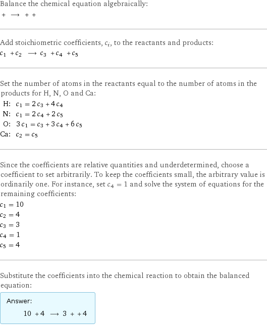 Balance the chemical equation algebraically:  + ⟶ + +  Add stoichiometric coefficients, c_i, to the reactants and products: c_1 + c_2 ⟶ c_3 + c_4 + c_5  Set the number of atoms in the reactants equal to the number of atoms in the products for H, N, O and Ca: H: | c_1 = 2 c_3 + 4 c_4 N: | c_1 = 2 c_4 + 2 c_5 O: | 3 c_1 = c_3 + 3 c_4 + 6 c_5 Ca: | c_2 = c_5 Since the coefficients are relative quantities and underdetermined, choose a coefficient to set arbitrarily. To keep the coefficients small, the arbitrary value is ordinarily one. For instance, set c_4 = 1 and solve the system of equations for the remaining coefficients: c_1 = 10 c_2 = 4 c_3 = 3 c_4 = 1 c_5 = 4 Substitute the coefficients into the chemical reaction to obtain the balanced equation: Answer: |   | 10 + 4 ⟶ 3 + + 4 