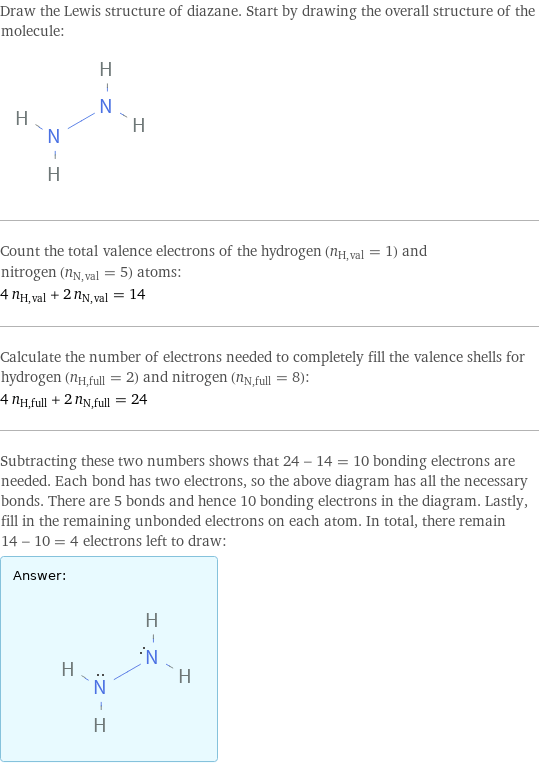 Draw the Lewis structure of diazane. Start by drawing the overall structure of the molecule:  Count the total valence electrons of the hydrogen (n_H, val = 1) and nitrogen (n_N, val = 5) atoms: 4 n_H, val + 2 n_N, val = 14 Calculate the number of electrons needed to completely fill the valence shells for hydrogen (n_H, full = 2) and nitrogen (n_N, full = 8): 4 n_H, full + 2 n_N, full = 24 Subtracting these two numbers shows that 24 - 14 = 10 bonding electrons are needed. Each bond has two electrons, so the above diagram has all the necessary bonds. There are 5 bonds and hence 10 bonding electrons in the diagram. Lastly, fill in the remaining unbonded electrons on each atom. In total, there remain 14 - 10 = 4 electrons left to draw: Answer: |   | 