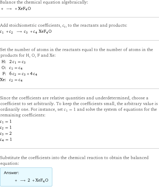 Balance the chemical equation algebraically:  + ⟶ + XeF4O Add stoichiometric coefficients, c_i, to the reactants and products: c_1 + c_2 ⟶ c_3 + c_4 XeF4O Set the number of atoms in the reactants equal to the number of atoms in the products for H, O, F and Xe: H: | 2 c_1 = c_3 O: | c_1 = c_4 F: | 6 c_2 = c_3 + 4 c_4 Xe: | c_2 = c_4 Since the coefficients are relative quantities and underdetermined, choose a coefficient to set arbitrarily. To keep the coefficients small, the arbitrary value is ordinarily one. For instance, set c_1 = 1 and solve the system of equations for the remaining coefficients: c_1 = 1 c_2 = 1 c_3 = 2 c_4 = 1 Substitute the coefficients into the chemical reaction to obtain the balanced equation: Answer: |   | + ⟶ 2 + XeF4O