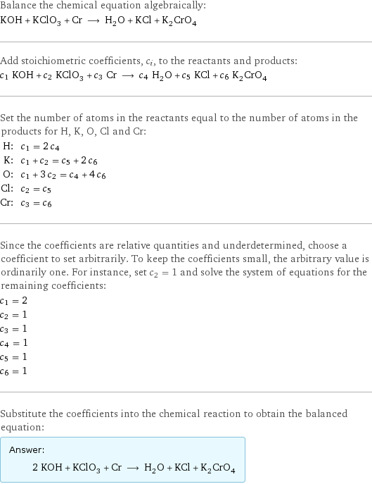 Balance the chemical equation algebraically: KOH + KClO_3 + Cr ⟶ H_2O + KCl + K_2CrO_4 Add stoichiometric coefficients, c_i, to the reactants and products: c_1 KOH + c_2 KClO_3 + c_3 Cr ⟶ c_4 H_2O + c_5 KCl + c_6 K_2CrO_4 Set the number of atoms in the reactants equal to the number of atoms in the products for H, K, O, Cl and Cr: H: | c_1 = 2 c_4 K: | c_1 + c_2 = c_5 + 2 c_6 O: | c_1 + 3 c_2 = c_4 + 4 c_6 Cl: | c_2 = c_5 Cr: | c_3 = c_6 Since the coefficients are relative quantities and underdetermined, choose a coefficient to set arbitrarily. To keep the coefficients small, the arbitrary value is ordinarily one. For instance, set c_2 = 1 and solve the system of equations for the remaining coefficients: c_1 = 2 c_2 = 1 c_3 = 1 c_4 = 1 c_5 = 1 c_6 = 1 Substitute the coefficients into the chemical reaction to obtain the balanced equation: Answer: |   | 2 KOH + KClO_3 + Cr ⟶ H_2O + KCl + K_2CrO_4