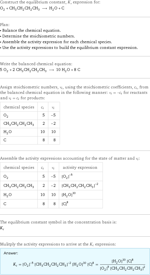 Construct the equilibrium constant, K, expression for: O_2 + CH_3CH_2CH_2CH_3 ⟶ H_2O + C Plan: • Balance the chemical equation. • Determine the stoichiometric numbers. • Assemble the activity expression for each chemical species. • Use the activity expressions to build the equilibrium constant expression. Write the balanced chemical equation: 5 O_2 + 2 CH_3CH_2CH_2CH_3 ⟶ 10 H_2O + 8 C Assign stoichiometric numbers, ν_i, using the stoichiometric coefficients, c_i, from the balanced chemical equation in the following manner: ν_i = -c_i for reactants and ν_i = c_i for products: chemical species | c_i | ν_i O_2 | 5 | -5 CH_3CH_2CH_2CH_3 | 2 | -2 H_2O | 10 | 10 C | 8 | 8 Assemble the activity expressions accounting for the state of matter and ν_i: chemical species | c_i | ν_i | activity expression O_2 | 5 | -5 | ([O2])^(-5) CH_3CH_2CH_2CH_3 | 2 | -2 | ([CH3CH2CH2CH3])^(-2) H_2O | 10 | 10 | ([H2O])^10 C | 8 | 8 | ([C])^8 The equilibrium constant symbol in the concentration basis is: K_c Mulitply the activity expressions to arrive at the K_c expression: Answer: |   | K_c = ([O2])^(-5) ([CH3CH2CH2CH3])^(-2) ([H2O])^10 ([C])^8 = (([H2O])^10 ([C])^8)/(([O2])^5 ([CH3CH2CH2CH3])^2)