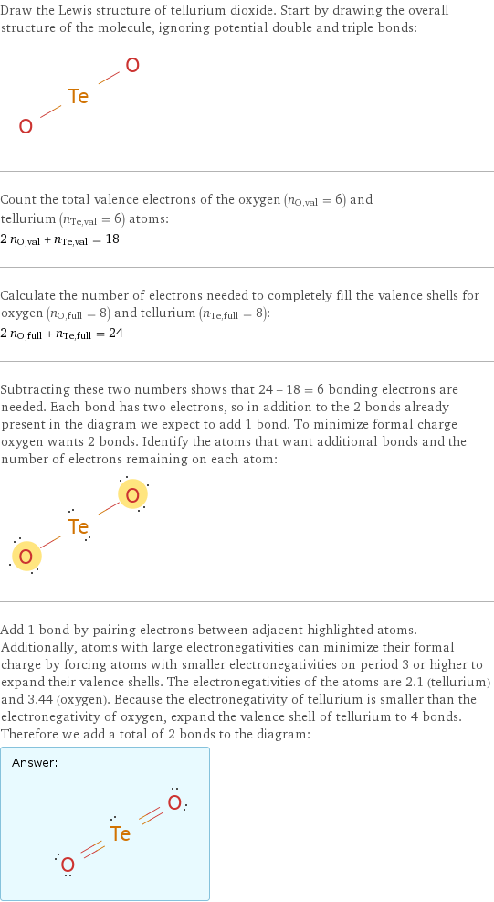 Draw the Lewis structure of tellurium dioxide. Start by drawing the overall structure of the molecule, ignoring potential double and triple bonds:  Count the total valence electrons of the oxygen (n_O, val = 6) and tellurium (n_Te, val = 6) atoms: 2 n_O, val + n_Te, val = 18 Calculate the number of electrons needed to completely fill the valence shells for oxygen (n_O, full = 8) and tellurium (n_Te, full = 8): 2 n_O, full + n_Te, full = 24 Subtracting these two numbers shows that 24 - 18 = 6 bonding electrons are needed. Each bond has two electrons, so in addition to the 2 bonds already present in the diagram we expect to add 1 bond. To minimize formal charge oxygen wants 2 bonds. Identify the atoms that want additional bonds and the number of electrons remaining on each atom:  Add 1 bond by pairing electrons between adjacent highlighted atoms. Additionally, atoms with large electronegativities can minimize their formal charge by forcing atoms with smaller electronegativities on period 3 or higher to expand their valence shells. The electronegativities of the atoms are 2.1 (tellurium) and 3.44 (oxygen). Because the electronegativity of tellurium is smaller than the electronegativity of oxygen, expand the valence shell of tellurium to 4 bonds. Therefore we add a total of 2 bonds to the diagram: Answer: |   | 