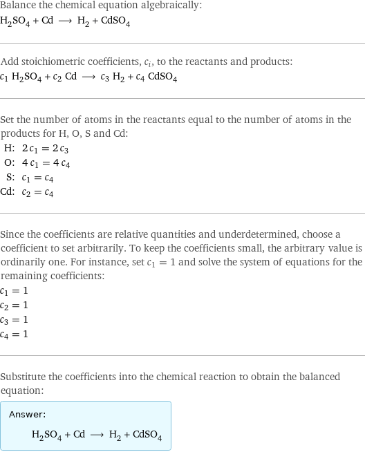 Balance the chemical equation algebraically: H_2SO_4 + Cd ⟶ H_2 + CdSO_4 Add stoichiometric coefficients, c_i, to the reactants and products: c_1 H_2SO_4 + c_2 Cd ⟶ c_3 H_2 + c_4 CdSO_4 Set the number of atoms in the reactants equal to the number of atoms in the products for H, O, S and Cd: H: | 2 c_1 = 2 c_3 O: | 4 c_1 = 4 c_4 S: | c_1 = c_4 Cd: | c_2 = c_4 Since the coefficients are relative quantities and underdetermined, choose a coefficient to set arbitrarily. To keep the coefficients small, the arbitrary value is ordinarily one. For instance, set c_1 = 1 and solve the system of equations for the remaining coefficients: c_1 = 1 c_2 = 1 c_3 = 1 c_4 = 1 Substitute the coefficients into the chemical reaction to obtain the balanced equation: Answer: |   | H_2SO_4 + Cd ⟶ H_2 + CdSO_4