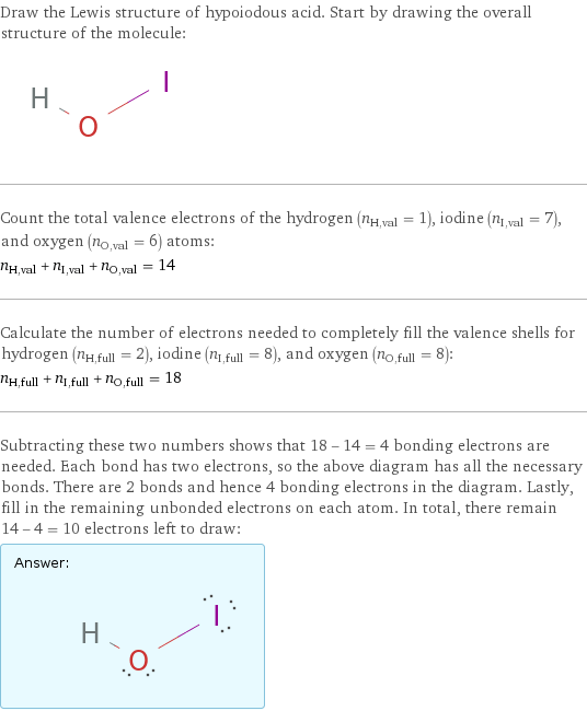 Draw the Lewis structure of hypoiodous acid. Start by drawing the overall structure of the molecule:  Count the total valence electrons of the hydrogen (n_H, val = 1), iodine (n_I, val = 7), and oxygen (n_O, val = 6) atoms: n_H, val + n_I, val + n_O, val = 14 Calculate the number of electrons needed to completely fill the valence shells for hydrogen (n_H, full = 2), iodine (n_I, full = 8), and oxygen (n_O, full = 8): n_H, full + n_I, full + n_O, full = 18 Subtracting these two numbers shows that 18 - 14 = 4 bonding electrons are needed. Each bond has two electrons, so the above diagram has all the necessary bonds. There are 2 bonds and hence 4 bonding electrons in the diagram. Lastly, fill in the remaining unbonded electrons on each atom. In total, there remain 14 - 4 = 10 electrons left to draw: Answer: |   | 