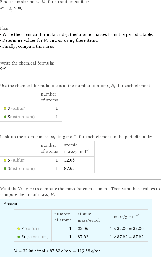 Find the molar mass, M, for strontium sulfide: M = sum _iN_im_i Plan: • Write the chemical formula and gather atomic masses from the periodic table. • Determine values for N_i and m_i using these items. • Finally, compute the mass. Write the chemical formula: SrS Use the chemical formula to count the number of atoms, N_i, for each element:  | number of atoms  S (sulfur) | 1  Sr (strontium) | 1 Look up the atomic mass, m_i, in g·mol^(-1) for each element in the periodic table:  | number of atoms | atomic mass/g·mol^(-1)  S (sulfur) | 1 | 32.06  Sr (strontium) | 1 | 87.62 Multiply N_i by m_i to compute the mass for each element. Then sum those values to compute the molar mass, M: Answer: |   | | number of atoms | atomic mass/g·mol^(-1) | mass/g·mol^(-1)  S (sulfur) | 1 | 32.06 | 1 × 32.06 = 32.06  Sr (strontium) | 1 | 87.62 | 1 × 87.62 = 87.62  M = 32.06 g/mol + 87.62 g/mol = 119.68 g/mol