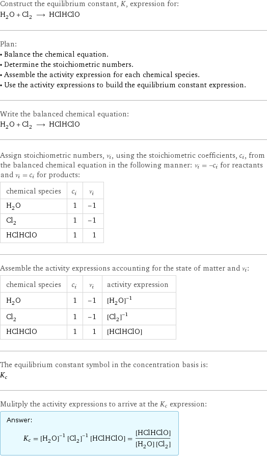 Construct the equilibrium constant, K, expression for: H_2O + Cl_2 ⟶ HClHClO Plan: • Balance the chemical equation. • Determine the stoichiometric numbers. • Assemble the activity expression for each chemical species. • Use the activity expressions to build the equilibrium constant expression. Write the balanced chemical equation: H_2O + Cl_2 ⟶ HClHClO Assign stoichiometric numbers, ν_i, using the stoichiometric coefficients, c_i, from the balanced chemical equation in the following manner: ν_i = -c_i for reactants and ν_i = c_i for products: chemical species | c_i | ν_i H_2O | 1 | -1 Cl_2 | 1 | -1 HClHClO | 1 | 1 Assemble the activity expressions accounting for the state of matter and ν_i: chemical species | c_i | ν_i | activity expression H_2O | 1 | -1 | ([H2O])^(-1) Cl_2 | 1 | -1 | ([Cl2])^(-1) HClHClO | 1 | 1 | [HClHClO] The equilibrium constant symbol in the concentration basis is: K_c Mulitply the activity expressions to arrive at the K_c expression: Answer: |   | K_c = ([H2O])^(-1) ([Cl2])^(-1) [HClHClO] = ([HClHClO])/([H2O] [Cl2])