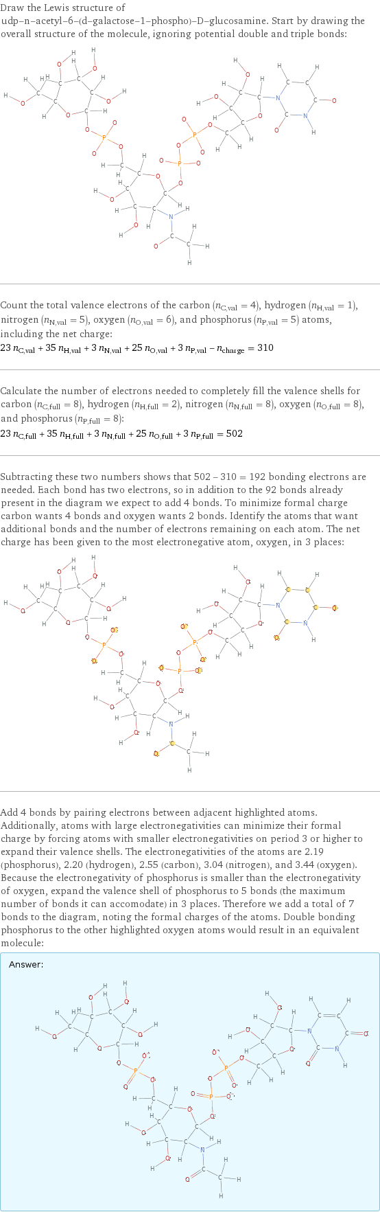 Draw the Lewis structure of udp-n-acetyl-6-(d-galactose-1-phospho)-D-glucosamine. Start by drawing the overall structure of the molecule, ignoring potential double and triple bonds:  Count the total valence electrons of the carbon (n_C, val = 4), hydrogen (n_H, val = 1), nitrogen (n_N, val = 5), oxygen (n_O, val = 6), and phosphorus (n_P, val = 5) atoms, including the net charge: 23 n_C, val + 35 n_H, val + 3 n_N, val + 25 n_O, val + 3 n_P, val - n_charge = 310 Calculate the number of electrons needed to completely fill the valence shells for carbon (n_C, full = 8), hydrogen (n_H, full = 2), nitrogen (n_N, full = 8), oxygen (n_O, full = 8), and phosphorus (n_P, full = 8): 23 n_C, full + 35 n_H, full + 3 n_N, full + 25 n_O, full + 3 n_P, full = 502 Subtracting these two numbers shows that 502 - 310 = 192 bonding electrons are needed. Each bond has two electrons, so in addition to the 92 bonds already present in the diagram we expect to add 4 bonds. To minimize formal charge carbon wants 4 bonds and oxygen wants 2 bonds. Identify the atoms that want additional bonds and the number of electrons remaining on each atom. The net charge has been given to the most electronegative atom, oxygen, in 3 places:  Add 4 bonds by pairing electrons between adjacent highlighted atoms. Additionally, atoms with large electronegativities can minimize their formal charge by forcing atoms with smaller electronegativities on period 3 or higher to expand their valence shells. The electronegativities of the atoms are 2.19 (phosphorus), 2.20 (hydrogen), 2.55 (carbon), 3.04 (nitrogen), and 3.44 (oxygen). Because the electronegativity of phosphorus is smaller than the electronegativity of oxygen, expand the valence shell of phosphorus to 5 bonds (the maximum number of bonds it can accomodate) in 3 places. Therefore we add a total of 7 bonds to the diagram, noting the formal charges of the atoms. Double bonding phosphorus to the other highlighted oxygen atoms would result in an equivalent molecule: Answer: |   | 