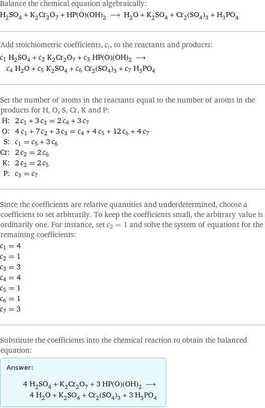 Balance the chemical equation algebraically: H_2SO_4 + K_2Cr_2O_7 + HP(O)(OH)_2 ⟶ H_2O + K_2SO_4 + Cr_2(SO_4)_3 + H_3PO_4 Add stoichiometric coefficients, c_i, to the reactants and products: c_1 H_2SO_4 + c_2 K_2Cr_2O_7 + c_3 HP(O)(OH)_2 ⟶ c_4 H_2O + c_5 K_2SO_4 + c_6 Cr_2(SO_4)_3 + c_7 H_3PO_4 Set the number of atoms in the reactants equal to the number of atoms in the products for H, O, S, Cr, K and P: H: | 2 c_1 + 3 c_3 = 2 c_4 + 3 c_7 O: | 4 c_1 + 7 c_2 + 3 c_3 = c_4 + 4 c_5 + 12 c_6 + 4 c_7 S: | c_1 = c_5 + 3 c_6 Cr: | 2 c_2 = 2 c_6 K: | 2 c_2 = 2 c_5 P: | c_3 = c_7 Since the coefficients are relative quantities and underdetermined, choose a coefficient to set arbitrarily. To keep the coefficients small, the arbitrary value is ordinarily one. For instance, set c_2 = 1 and solve the system of equations for the remaining coefficients: c_1 = 4 c_2 = 1 c_3 = 3 c_4 = 4 c_5 = 1 c_6 = 1 c_7 = 3 Substitute the coefficients into the chemical reaction to obtain the balanced equation: Answer: |   | 4 H_2SO_4 + K_2Cr_2O_7 + 3 HP(O)(OH)_2 ⟶ 4 H_2O + K_2SO_4 + Cr_2(SO_4)_3 + 3 H_3PO_4