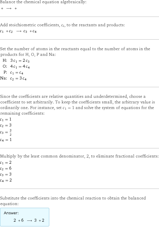 Balance the chemical equation algebraically:  + ⟶ +  Add stoichiometric coefficients, c_i, to the reactants and products: c_1 + c_2 ⟶ c_3 + c_4  Set the number of atoms in the reactants equal to the number of atoms in the products for H, O, P and Na: H: | 3 c_1 = 2 c_3 O: | 4 c_1 = 4 c_4 P: | c_1 = c_4 Na: | c_2 = 3 c_4 Since the coefficients are relative quantities and underdetermined, choose a coefficient to set arbitrarily. To keep the coefficients small, the arbitrary value is ordinarily one. For instance, set c_1 = 1 and solve the system of equations for the remaining coefficients: c_1 = 1 c_2 = 3 c_3 = 3/2 c_4 = 1 Multiply by the least common denominator, 2, to eliminate fractional coefficients: c_1 = 2 c_2 = 6 c_3 = 3 c_4 = 2 Substitute the coefficients into the chemical reaction to obtain the balanced equation: Answer: |   | 2 + 6 ⟶ 3 + 2 