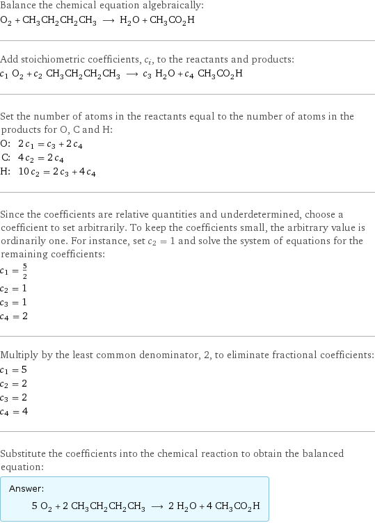 Balance the chemical equation algebraically: O_2 + CH_3CH_2CH_2CH_3 ⟶ H_2O + CH_3CO_2H Add stoichiometric coefficients, c_i, to the reactants and products: c_1 O_2 + c_2 CH_3CH_2CH_2CH_3 ⟶ c_3 H_2O + c_4 CH_3CO_2H Set the number of atoms in the reactants equal to the number of atoms in the products for O, C and H: O: | 2 c_1 = c_3 + 2 c_4 C: | 4 c_2 = 2 c_4 H: | 10 c_2 = 2 c_3 + 4 c_4 Since the coefficients are relative quantities and underdetermined, choose a coefficient to set arbitrarily. To keep the coefficients small, the arbitrary value is ordinarily one. For instance, set c_2 = 1 and solve the system of equations for the remaining coefficients: c_1 = 5/2 c_2 = 1 c_3 = 1 c_4 = 2 Multiply by the least common denominator, 2, to eliminate fractional coefficients: c_1 = 5 c_2 = 2 c_3 = 2 c_4 = 4 Substitute the coefficients into the chemical reaction to obtain the balanced equation: Answer: |   | 5 O_2 + 2 CH_3CH_2CH_2CH_3 ⟶ 2 H_2O + 4 CH_3CO_2H