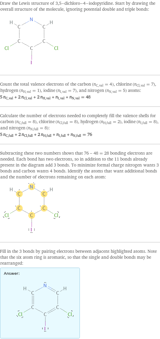 Draw the Lewis structure of 3, 5-dichloro-4-iodopyridine. Start by drawing the overall structure of the molecule, ignoring potential double and triple bonds:  Count the total valence electrons of the carbon (n_C, val = 4), chlorine (n_Cl, val = 7), hydrogen (n_H, val = 1), iodine (n_I, val = 7), and nitrogen (n_N, val = 5) atoms: 5 n_C, val + 2 n_Cl, val + 2 n_H, val + n_I, val + n_N, val = 48 Calculate the number of electrons needed to completely fill the valence shells for carbon (n_C, full = 8), chlorine (n_Cl, full = 8), hydrogen (n_H, full = 2), iodine (n_I, full = 8), and nitrogen (n_N, full = 8): 5 n_C, full + 2 n_Cl, full + 2 n_H, full + n_I, full + n_N, full = 76 Subtracting these two numbers shows that 76 - 48 = 28 bonding electrons are needed. Each bond has two electrons, so in addition to the 11 bonds already present in the diagram add 3 bonds. To minimize formal charge nitrogen wants 3 bonds and carbon wants 4 bonds. Identify the atoms that want additional bonds and the number of electrons remaining on each atom:  Fill in the 3 bonds by pairing electrons between adjacent highlighted atoms. Note that the six atom ring is aromatic, so that the single and double bonds may be rearranged: Answer: |   | 