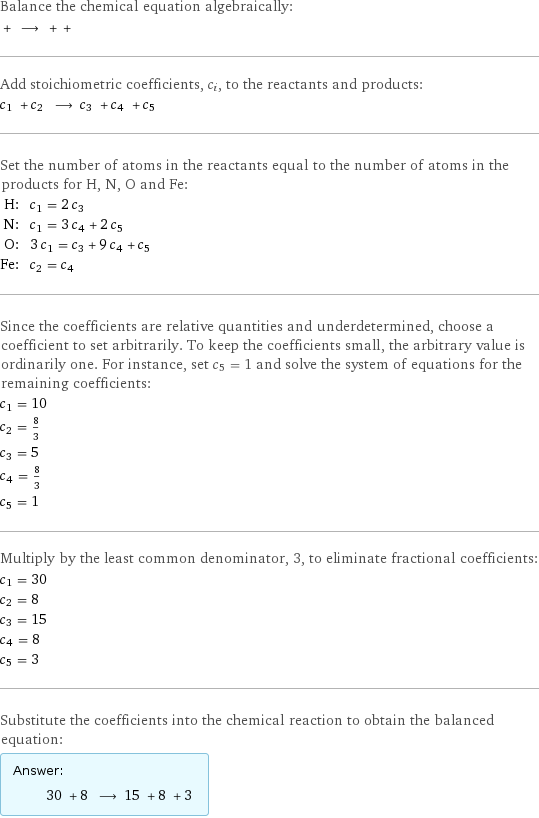 Balance the chemical equation algebraically:  + ⟶ + +  Add stoichiometric coefficients, c_i, to the reactants and products: c_1 + c_2 ⟶ c_3 + c_4 + c_5  Set the number of atoms in the reactants equal to the number of atoms in the products for H, N, O and Fe: H: | c_1 = 2 c_3 N: | c_1 = 3 c_4 + 2 c_5 O: | 3 c_1 = c_3 + 9 c_4 + c_5 Fe: | c_2 = c_4 Since the coefficients are relative quantities and underdetermined, choose a coefficient to set arbitrarily. To keep the coefficients small, the arbitrary value is ordinarily one. For instance, set c_5 = 1 and solve the system of equations for the remaining coefficients: c_1 = 10 c_2 = 8/3 c_3 = 5 c_4 = 8/3 c_5 = 1 Multiply by the least common denominator, 3, to eliminate fractional coefficients: c_1 = 30 c_2 = 8 c_3 = 15 c_4 = 8 c_5 = 3 Substitute the coefficients into the chemical reaction to obtain the balanced equation: Answer: |   | 30 + 8 ⟶ 15 + 8 + 3 