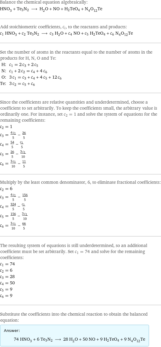 Balance the chemical equation algebraically: HNO_3 + Te3N2 ⟶ H_2O + NO + H2TeO4 + N_4O_12Te Add stoichiometric coefficients, c_i, to the reactants and products: c_1 HNO_3 + c_2 Te3N2 ⟶ c_3 H_2O + c_4 NO + c_5 H2TeO4 + c_6 N_4O_12Te Set the number of atoms in the reactants equal to the number of atoms in the products for H, N, O and Te: H: | c_1 = 2 c_3 + 2 c_5 N: | c_1 + 2 c_2 = c_4 + 4 c_6 O: | 3 c_1 = c_3 + c_4 + 4 c_5 + 12 c_6 Te: | 3 c_2 = c_5 + c_6 Since the coefficients are relative quantities and underdetermined, choose a coefficient to set arbitrarily. To keep the coefficients small, the arbitrary value is ordinarily one. For instance, set c_2 = 1 and solve the system of equations for the remaining coefficients: c_2 = 1 c_3 = (4 c_1)/5 - 26/5 c_4 = 54/5 - c_1/5 c_5 = 26/5 - (3 c_1)/10 c_6 = (3 c_1)/10 - 11/5 Multiply by the least common denominator, 6, to eliminate fractional coefficients: c_2 = 6 c_3 = (4 c_1)/5 - 156/5 c_4 = 324/5 - c_1/5 c_5 = 156/5 - (3 c_1)/10 c_6 = (3 c_1)/10 - 66/5 The resulting system of equations is still underdetermined, so an additional coefficient must be set arbitrarily. Set c_1 = 74 and solve for the remaining coefficients: c_1 = 74 c_2 = 6 c_3 = 28 c_4 = 50 c_5 = 9 c_6 = 9 Substitute the coefficients into the chemical reaction to obtain the balanced equation: Answer: |   | 74 HNO_3 + 6 Te3N2 ⟶ 28 H_2O + 50 NO + 9 H2TeO4 + 9 N_4O_12Te