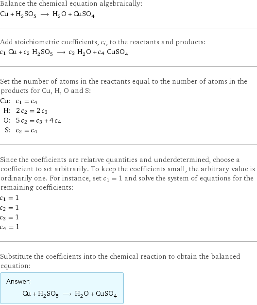 Balance the chemical equation algebraically: Cu + H_2SO_5 ⟶ H_2O + CuSO_4 Add stoichiometric coefficients, c_i, to the reactants and products: c_1 Cu + c_2 H_2SO_5 ⟶ c_3 H_2O + c_4 CuSO_4 Set the number of atoms in the reactants equal to the number of atoms in the products for Cu, H, O and S: Cu: | c_1 = c_4 H: | 2 c_2 = 2 c_3 O: | 5 c_2 = c_3 + 4 c_4 S: | c_2 = c_4 Since the coefficients are relative quantities and underdetermined, choose a coefficient to set arbitrarily. To keep the coefficients small, the arbitrary value is ordinarily one. For instance, set c_1 = 1 and solve the system of equations for the remaining coefficients: c_1 = 1 c_2 = 1 c_3 = 1 c_4 = 1 Substitute the coefficients into the chemical reaction to obtain the balanced equation: Answer: |   | Cu + H_2SO_5 ⟶ H_2O + CuSO_4