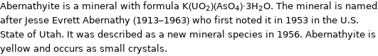 Abernathyite is a mineral with formula K(UO_2)(AsO_4)·3H_2O. The mineral is named after Jesse Evrett Abernathy (1913-1963) who first noted it in 1953 in the U.S. State of Utah. It was described as a new mineral species in 1956. Abernathyite is yellow and occurs as small crystals.