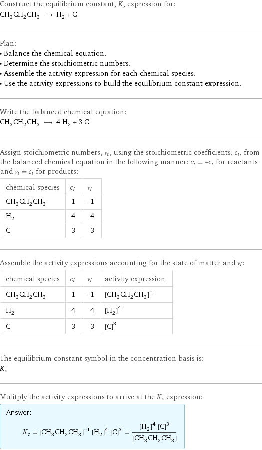 Construct the equilibrium constant, K, expression for: CH_3CH_2CH_3 ⟶ H_2 + C Plan: • Balance the chemical equation. • Determine the stoichiometric numbers. • Assemble the activity expression for each chemical species. • Use the activity expressions to build the equilibrium constant expression. Write the balanced chemical equation: CH_3CH_2CH_3 ⟶ 4 H_2 + 3 C Assign stoichiometric numbers, ν_i, using the stoichiometric coefficients, c_i, from the balanced chemical equation in the following manner: ν_i = -c_i for reactants and ν_i = c_i for products: chemical species | c_i | ν_i CH_3CH_2CH_3 | 1 | -1 H_2 | 4 | 4 C | 3 | 3 Assemble the activity expressions accounting for the state of matter and ν_i: chemical species | c_i | ν_i | activity expression CH_3CH_2CH_3 | 1 | -1 | ([CH3CH2CH3])^(-1) H_2 | 4 | 4 | ([H2])^4 C | 3 | 3 | ([C])^3 The equilibrium constant symbol in the concentration basis is: K_c Mulitply the activity expressions to arrive at the K_c expression: Answer: |   | K_c = ([CH3CH2CH3])^(-1) ([H2])^4 ([C])^3 = (([H2])^4 ([C])^3)/([CH3CH2CH3])