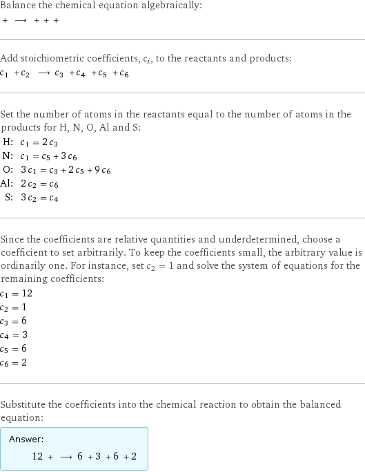 Balance the chemical equation algebraically:  + ⟶ + + +  Add stoichiometric coefficients, c_i, to the reactants and products: c_1 + c_2 ⟶ c_3 + c_4 + c_5 + c_6  Set the number of atoms in the reactants equal to the number of atoms in the products for H, N, O, Al and S: H: | c_1 = 2 c_3 N: | c_1 = c_5 + 3 c_6 O: | 3 c_1 = c_3 + 2 c_5 + 9 c_6 Al: | 2 c_2 = c_6 S: | 3 c_2 = c_4 Since the coefficients are relative quantities and underdetermined, choose a coefficient to set arbitrarily. To keep the coefficients small, the arbitrary value is ordinarily one. For instance, set c_2 = 1 and solve the system of equations for the remaining coefficients: c_1 = 12 c_2 = 1 c_3 = 6 c_4 = 3 c_5 = 6 c_6 = 2 Substitute the coefficients into the chemical reaction to obtain the balanced equation: Answer: |   | 12 + ⟶ 6 + 3 + 6 + 2 