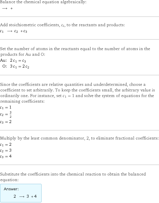 Balance the chemical equation algebraically:  ⟶ +  Add stoichiometric coefficients, c_i, to the reactants and products: c_1 ⟶ c_2 + c_3  Set the number of atoms in the reactants equal to the number of atoms in the products for Au and O: Au: | 2 c_1 = c_3 O: | 3 c_1 = 2 c_2 Since the coefficients are relative quantities and underdetermined, choose a coefficient to set arbitrarily. To keep the coefficients small, the arbitrary value is ordinarily one. For instance, set c_1 = 1 and solve the system of equations for the remaining coefficients: c_1 = 1 c_2 = 3/2 c_3 = 2 Multiply by the least common denominator, 2, to eliminate fractional coefficients: c_1 = 2 c_2 = 3 c_3 = 4 Substitute the coefficients into the chemical reaction to obtain the balanced equation: Answer: |   | 2 ⟶ 3 + 4 