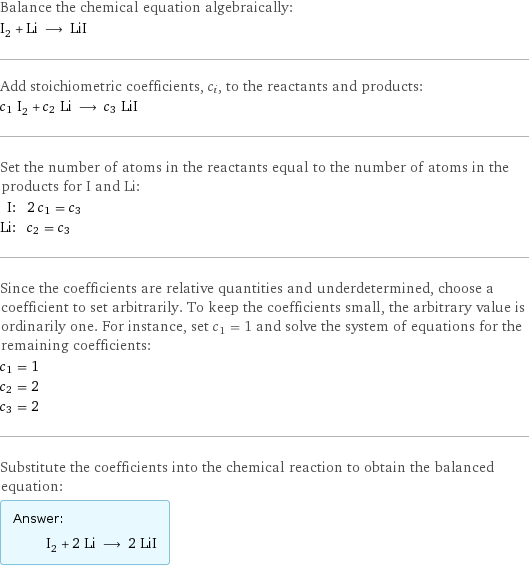 Balance the chemical equation algebraically: I_2 + Li ⟶ LiI Add stoichiometric coefficients, c_i, to the reactants and products: c_1 I_2 + c_2 Li ⟶ c_3 LiI Set the number of atoms in the reactants equal to the number of atoms in the products for I and Li: I: | 2 c_1 = c_3 Li: | c_2 = c_3 Since the coefficients are relative quantities and underdetermined, choose a coefficient to set arbitrarily. To keep the coefficients small, the arbitrary value is ordinarily one. For instance, set c_1 = 1 and solve the system of equations for the remaining coefficients: c_1 = 1 c_2 = 2 c_3 = 2 Substitute the coefficients into the chemical reaction to obtain the balanced equation: Answer: |   | I_2 + 2 Li ⟶ 2 LiI