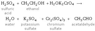 H_2SO_4 sulfuric acid + CH_3CH_2OH ethanol + H2OK2CrO4 ⟶ H_2O water + K_2SO_4 potassium sulfate + Cr_2(SO_4)_3 chromium sulfate + CH_3CHO acetaldehyde