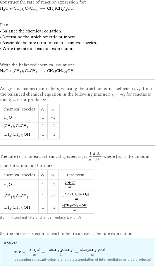 Construct the rate of reaction expression for: H_2O + (CH_3)_2C=CH_2 ⟶ CH_3(CH_2)_3OH Plan: • Balance the chemical equation. • Determine the stoichiometric numbers. • Assemble the rate term for each chemical species. • Write the rate of reaction expression. Write the balanced chemical equation: H_2O + (CH_3)_2C=CH_2 ⟶ CH_3(CH_2)_3OH Assign stoichiometric numbers, ν_i, using the stoichiometric coefficients, c_i, from the balanced chemical equation in the following manner: ν_i = -c_i for reactants and ν_i = c_i for products: chemical species | c_i | ν_i H_2O | 1 | -1 (CH_3)_2C=CH_2 | 1 | -1 CH_3(CH_2)_3OH | 1 | 1 The rate term for each chemical species, B_i, is 1/ν_i(Δ[B_i])/(Δt) where [B_i] is the amount concentration and t is time: chemical species | c_i | ν_i | rate term H_2O | 1 | -1 | -(Δ[H2O])/(Δt) (CH_3)_2C=CH_2 | 1 | -1 | -(Δ[(CH3)2C=CH2])/(Δt) CH_3(CH_2)_3OH | 1 | 1 | (Δ[CH3(CH2)3OH])/(Δt) (for infinitesimal rate of change, replace Δ with d) Set the rate terms equal to each other to arrive at the rate expression: Answer: |   | rate = -(Δ[H2O])/(Δt) = -(Δ[(CH3)2C=CH2])/(Δt) = (Δ[CH3(CH2)3OH])/(Δt) (assuming constant volume and no accumulation of intermediates or side products)