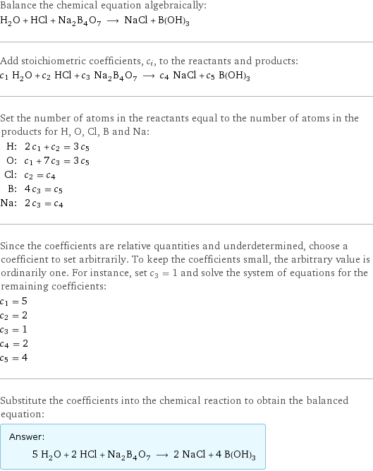 Balance the chemical equation algebraically: H_2O + HCl + Na_2B_4O_7 ⟶ NaCl + B(OH)_3 Add stoichiometric coefficients, c_i, to the reactants and products: c_1 H_2O + c_2 HCl + c_3 Na_2B_4O_7 ⟶ c_4 NaCl + c_5 B(OH)_3 Set the number of atoms in the reactants equal to the number of atoms in the products for H, O, Cl, B and Na: H: | 2 c_1 + c_2 = 3 c_5 O: | c_1 + 7 c_3 = 3 c_5 Cl: | c_2 = c_4 B: | 4 c_3 = c_5 Na: | 2 c_3 = c_4 Since the coefficients are relative quantities and underdetermined, choose a coefficient to set arbitrarily. To keep the coefficients small, the arbitrary value is ordinarily one. For instance, set c_3 = 1 and solve the system of equations for the remaining coefficients: c_1 = 5 c_2 = 2 c_3 = 1 c_4 = 2 c_5 = 4 Substitute the coefficients into the chemical reaction to obtain the balanced equation: Answer: |   | 5 H_2O + 2 HCl + Na_2B_4O_7 ⟶ 2 NaCl + 4 B(OH)_3