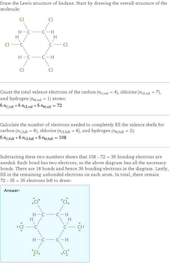 Draw the Lewis structure of lindane. Start by drawing the overall structure of the molecule:  Count the total valence electrons of the carbon (n_C, val = 4), chlorine (n_Cl, val = 7), and hydrogen (n_H, val = 1) atoms: 6 n_C, val + 6 n_Cl, val + 6 n_H, val = 72 Calculate the number of electrons needed to completely fill the valence shells for carbon (n_C, full = 8), chlorine (n_Cl, full = 8), and hydrogen (n_H, full = 2): 6 n_C, full + 6 n_Cl, full + 6 n_H, full = 108 Subtracting these two numbers shows that 108 - 72 = 36 bonding electrons are needed. Each bond has two electrons, so the above diagram has all the necessary bonds. There are 18 bonds and hence 36 bonding electrons in the diagram. Lastly, fill in the remaining unbonded electrons on each atom. In total, there remain 72 - 36 = 36 electrons left to draw: Answer: |   | 