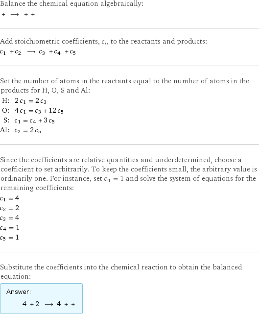 Balance the chemical equation algebraically:  + ⟶ + +  Add stoichiometric coefficients, c_i, to the reactants and products: c_1 + c_2 ⟶ c_3 + c_4 + c_5  Set the number of atoms in the reactants equal to the number of atoms in the products for H, O, S and Al: H: | 2 c_1 = 2 c_3 O: | 4 c_1 = c_3 + 12 c_5 S: | c_1 = c_4 + 3 c_5 Al: | c_2 = 2 c_5 Since the coefficients are relative quantities and underdetermined, choose a coefficient to set arbitrarily. To keep the coefficients small, the arbitrary value is ordinarily one. For instance, set c_4 = 1 and solve the system of equations for the remaining coefficients: c_1 = 4 c_2 = 2 c_3 = 4 c_4 = 1 c_5 = 1 Substitute the coefficients into the chemical reaction to obtain the balanced equation: Answer: |   | 4 + 2 ⟶ 4 + + 