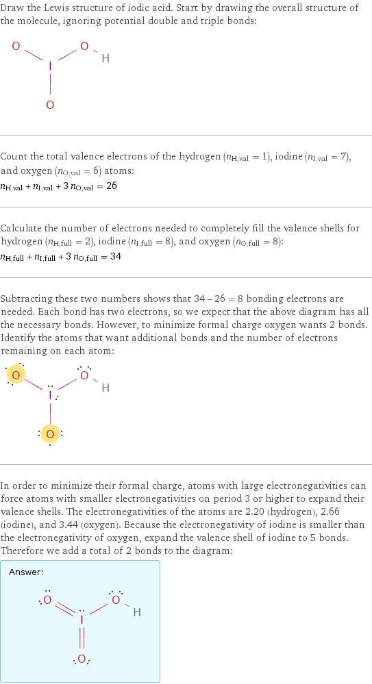 Draw the Lewis structure of iodic acid. Start by drawing the overall structure of the molecule, ignoring potential double and triple bonds:  Count the total valence electrons of the hydrogen (n_H, val = 1), iodine (n_I, val = 7), and oxygen (n_O, val = 6) atoms: n_H, val + n_I, val + 3 n_O, val = 26 Calculate the number of electrons needed to completely fill the valence shells for hydrogen (n_H, full = 2), iodine (n_I, full = 8), and oxygen (n_O, full = 8): n_H, full + n_I, full + 3 n_O, full = 34 Subtracting these two numbers shows that 34 - 26 = 8 bonding electrons are needed. Each bond has two electrons, so we expect that the above diagram has all the necessary bonds. However, to minimize formal charge oxygen wants 2 bonds. Identify the atoms that want additional bonds and the number of electrons remaining on each atom:  In order to minimize their formal charge, atoms with large electronegativities can force atoms with smaller electronegativities on period 3 or higher to expand their valence shells. The electronegativities of the atoms are 2.20 (hydrogen), 2.66 (iodine), and 3.44 (oxygen). Because the electronegativity of iodine is smaller than the electronegativity of oxygen, expand the valence shell of iodine to 5 bonds. Therefore we add a total of 2 bonds to the diagram: Answer: |   | 