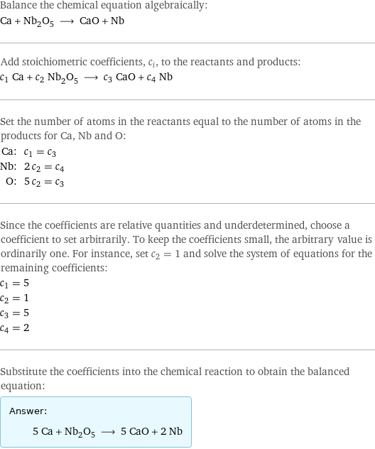 Balance the chemical equation algebraically: Ca + Nb_2O_5 ⟶ CaO + Nb Add stoichiometric coefficients, c_i, to the reactants and products: c_1 Ca + c_2 Nb_2O_5 ⟶ c_3 CaO + c_4 Nb Set the number of atoms in the reactants equal to the number of atoms in the products for Ca, Nb and O: Ca: | c_1 = c_3 Nb: | 2 c_2 = c_4 O: | 5 c_2 = c_3 Since the coefficients are relative quantities and underdetermined, choose a coefficient to set arbitrarily. To keep the coefficients small, the arbitrary value is ordinarily one. For instance, set c_2 = 1 and solve the system of equations for the remaining coefficients: c_1 = 5 c_2 = 1 c_3 = 5 c_4 = 2 Substitute the coefficients into the chemical reaction to obtain the balanced equation: Answer: |   | 5 Ca + Nb_2O_5 ⟶ 5 CaO + 2 Nb