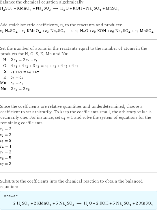 Balance the chemical equation algebraically: H_2SO_4 + KMnO_4 + Na_2SO_3 ⟶ H_2O + KOH + Na_2SO_4 + MnSO_4 Add stoichiometric coefficients, c_i, to the reactants and products: c_1 H_2SO_4 + c_2 KMnO_4 + c_3 Na_2SO_3 ⟶ c_4 H_2O + c_5 KOH + c_6 Na_2SO_4 + c_7 MnSO_4 Set the number of atoms in the reactants equal to the number of atoms in the products for H, O, S, K, Mn and Na: H: | 2 c_1 = 2 c_4 + c_5 O: | 4 c_1 + 4 c_2 + 3 c_3 = c_4 + c_5 + 4 c_6 + 4 c_7 S: | c_1 + c_3 = c_6 + c_7 K: | c_2 = c_5 Mn: | c_2 = c_7 Na: | 2 c_3 = 2 c_6 Since the coefficients are relative quantities and underdetermined, choose a coefficient to set arbitrarily. To keep the coefficients small, the arbitrary value is ordinarily one. For instance, set c_4 = 1 and solve the system of equations for the remaining coefficients: c_1 = 2 c_2 = 2 c_3 = 5 c_4 = 1 c_5 = 2 c_6 = 5 c_7 = 2 Substitute the coefficients into the chemical reaction to obtain the balanced equation: Answer: |   | 2 H_2SO_4 + 2 KMnO_4 + 5 Na_2SO_3 ⟶ H_2O + 2 KOH + 5 Na_2SO_4 + 2 MnSO_4