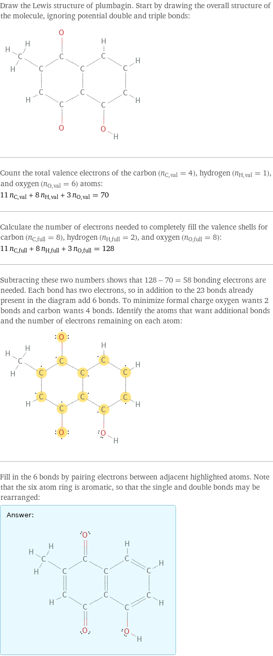 Draw the Lewis structure of plumbagin. Start by drawing the overall structure of the molecule, ignoring potential double and triple bonds:  Count the total valence electrons of the carbon (n_C, val = 4), hydrogen (n_H, val = 1), and oxygen (n_O, val = 6) atoms: 11 n_C, val + 8 n_H, val + 3 n_O, val = 70 Calculate the number of electrons needed to completely fill the valence shells for carbon (n_C, full = 8), hydrogen (n_H, full = 2), and oxygen (n_O, full = 8): 11 n_C, full + 8 n_H, full + 3 n_O, full = 128 Subtracting these two numbers shows that 128 - 70 = 58 bonding electrons are needed. Each bond has two electrons, so in addition to the 23 bonds already present in the diagram add 6 bonds. To minimize formal charge oxygen wants 2 bonds and carbon wants 4 bonds. Identify the atoms that want additional bonds and the number of electrons remaining on each atom:  Fill in the 6 bonds by pairing electrons between adjacent highlighted atoms. Note that the six atom ring is aromatic, so that the single and double bonds may be rearranged: Answer: |   | 