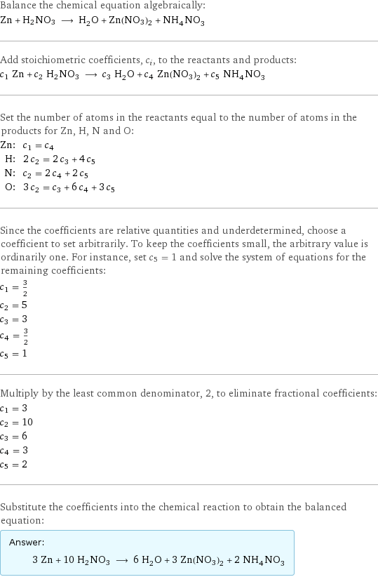 Balance the chemical equation algebraically: Zn + H2NO3 ⟶ H_2O + Zn(NO3)2 + NH_4NO_3 Add stoichiometric coefficients, c_i, to the reactants and products: c_1 Zn + c_2 H2NO3 ⟶ c_3 H_2O + c_4 Zn(NO3)2 + c_5 NH_4NO_3 Set the number of atoms in the reactants equal to the number of atoms in the products for Zn, H, N and O: Zn: | c_1 = c_4 H: | 2 c_2 = 2 c_3 + 4 c_5 N: | c_2 = 2 c_4 + 2 c_5 O: | 3 c_2 = c_3 + 6 c_4 + 3 c_5 Since the coefficients are relative quantities and underdetermined, choose a coefficient to set arbitrarily. To keep the coefficients small, the arbitrary value is ordinarily one. For instance, set c_5 = 1 and solve the system of equations for the remaining coefficients: c_1 = 3/2 c_2 = 5 c_3 = 3 c_4 = 3/2 c_5 = 1 Multiply by the least common denominator, 2, to eliminate fractional coefficients: c_1 = 3 c_2 = 10 c_3 = 6 c_4 = 3 c_5 = 2 Substitute the coefficients into the chemical reaction to obtain the balanced equation: Answer: |   | 3 Zn + 10 H2NO3 ⟶ 6 H_2O + 3 Zn(NO3)2 + 2 NH_4NO_3