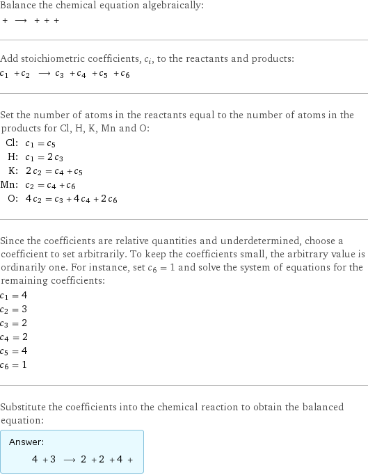 Balance the chemical equation algebraically:  + ⟶ + + +  Add stoichiometric coefficients, c_i, to the reactants and products: c_1 + c_2 ⟶ c_3 + c_4 + c_5 + c_6  Set the number of atoms in the reactants equal to the number of atoms in the products for Cl, H, K, Mn and O: Cl: | c_1 = c_5 H: | c_1 = 2 c_3 K: | 2 c_2 = c_4 + c_5 Mn: | c_2 = c_4 + c_6 O: | 4 c_2 = c_3 + 4 c_4 + 2 c_6 Since the coefficients are relative quantities and underdetermined, choose a coefficient to set arbitrarily. To keep the coefficients small, the arbitrary value is ordinarily one. For instance, set c_6 = 1 and solve the system of equations for the remaining coefficients: c_1 = 4 c_2 = 3 c_3 = 2 c_4 = 2 c_5 = 4 c_6 = 1 Substitute the coefficients into the chemical reaction to obtain the balanced equation: Answer: |   | 4 + 3 ⟶ 2 + 2 + 4 + 