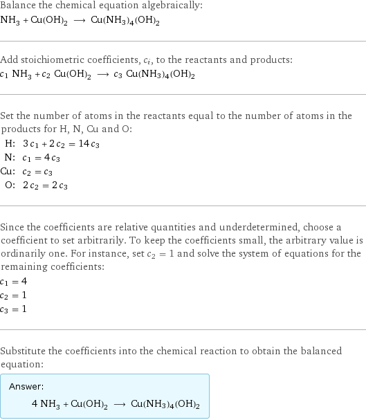 Balance the chemical equation algebraically: NH_3 + Cu(OH)_2 ⟶ Cu(NH3)4(OH)2 Add stoichiometric coefficients, c_i, to the reactants and products: c_1 NH_3 + c_2 Cu(OH)_2 ⟶ c_3 Cu(NH3)4(OH)2 Set the number of atoms in the reactants equal to the number of atoms in the products for H, N, Cu and O: H: | 3 c_1 + 2 c_2 = 14 c_3 N: | c_1 = 4 c_3 Cu: | c_2 = c_3 O: | 2 c_2 = 2 c_3 Since the coefficients are relative quantities and underdetermined, choose a coefficient to set arbitrarily. To keep the coefficients small, the arbitrary value is ordinarily one. For instance, set c_2 = 1 and solve the system of equations for the remaining coefficients: c_1 = 4 c_2 = 1 c_3 = 1 Substitute the coefficients into the chemical reaction to obtain the balanced equation: Answer: |   | 4 NH_3 + Cu(OH)_2 ⟶ Cu(NH3)4(OH)2