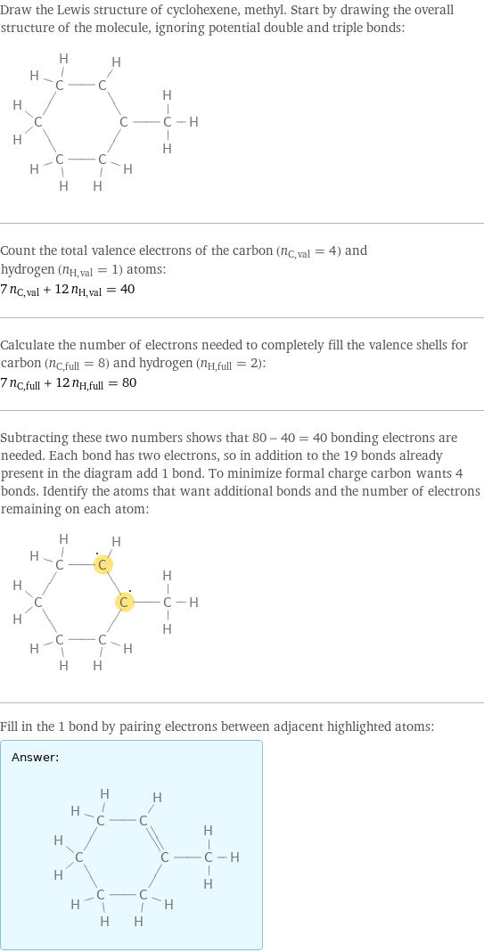Draw the Lewis structure of cyclohexene, methyl. Start by drawing the overall structure of the molecule, ignoring potential double and triple bonds:  Count the total valence electrons of the carbon (n_C, val = 4) and hydrogen (n_H, val = 1) atoms: 7 n_C, val + 12 n_H, val = 40 Calculate the number of electrons needed to completely fill the valence shells for carbon (n_C, full = 8) and hydrogen (n_H, full = 2): 7 n_C, full + 12 n_H, full = 80 Subtracting these two numbers shows that 80 - 40 = 40 bonding electrons are needed. Each bond has two electrons, so in addition to the 19 bonds already present in the diagram add 1 bond. To minimize formal charge carbon wants 4 bonds. Identify the atoms that want additional bonds and the number of electrons remaining on each atom:  Fill in the 1 bond by pairing electrons between adjacent highlighted atoms: Answer: |   | 