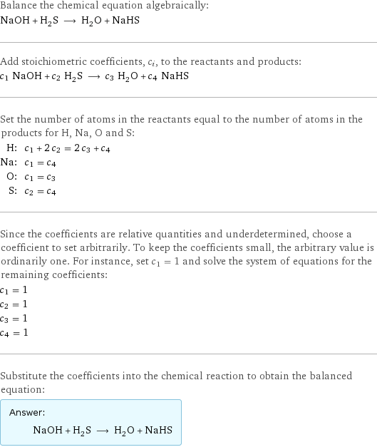 Balance the chemical equation algebraically: NaOH + H_2S ⟶ H_2O + NaHS Add stoichiometric coefficients, c_i, to the reactants and products: c_1 NaOH + c_2 H_2S ⟶ c_3 H_2O + c_4 NaHS Set the number of atoms in the reactants equal to the number of atoms in the products for H, Na, O and S: H: | c_1 + 2 c_2 = 2 c_3 + c_4 Na: | c_1 = c_4 O: | c_1 = c_3 S: | c_2 = c_4 Since the coefficients are relative quantities and underdetermined, choose a coefficient to set arbitrarily. To keep the coefficients small, the arbitrary value is ordinarily one. For instance, set c_1 = 1 and solve the system of equations for the remaining coefficients: c_1 = 1 c_2 = 1 c_3 = 1 c_4 = 1 Substitute the coefficients into the chemical reaction to obtain the balanced equation: Answer: |   | NaOH + H_2S ⟶ H_2O + NaHS